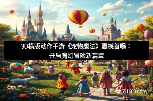 3D横版动作手游《宠物魔法》震撼首曝：开启魔幻冒险新篇章