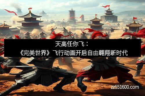 天高任你飞：《完美世界》飞行动画开启自由翱翔新时代